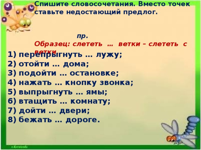 Спишите словосочетания. Вместо точек ставьте недостающий предлог.       пр. Образец: слететь … ветки – слететь с ветки. перепрыгнуть … лужу; отойти … дома; подойти … остановке; нажать … кнопку звонка; выпрыгнуть … ямы; втащить … комнату; дойти … двери; бежать … дороге.