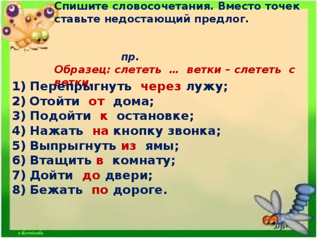 Спишите словосочетания. Вместо точек ставьте недостающий предлог.       пр. Образец: слететь … ветки – слететь с ветки. Перепрыгнуть через лужу; Отойти от дома; Подойти к остановке; Нажать на кнопку звонка; Выпрыгнуть из ямы; Втащить в комнату; Дойти до двери; Бежать по дороге.