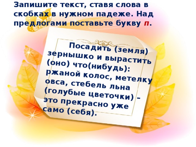 Посадить (земля) зернышко и вырастить (оно) что(нибудь): ржаной колос, метелку овса, стебель льна (голубые цветочки) – это прекрасно уже само (себя).  Запишите текст, ставя слова в скобках в нужном падеже. Над предлогами поставьте букву п .