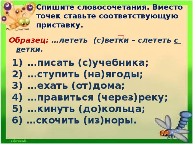 Спишите словосочетания. Вместо точек ставьте соответствующую приставку.   Образец: …лететь (с)ветки – слететь с в етки. … писать (с)учебника; … ступить (на)ягоды; … ехать (от)дома; … правиться (через)реку; … кинуть (до)кольца; 6) …скочить (из)норы.