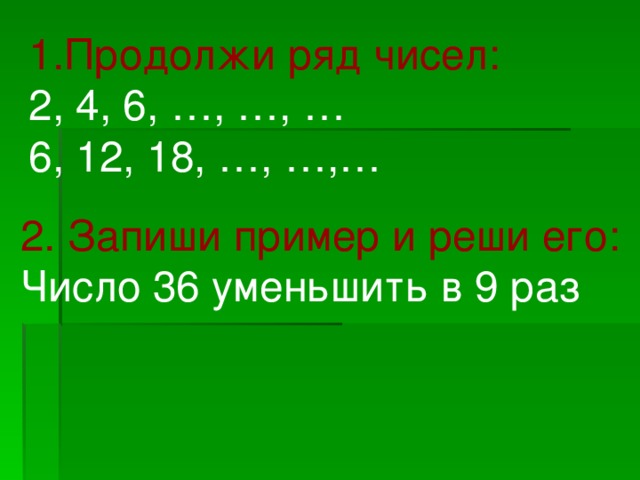 1.Продолжи ряд чисел: 2, 4, 6, …, …, … 6, 12, 18, …, …,… 2.  Запиши пример и реши его: Число 36 уменьшить в 9 раз