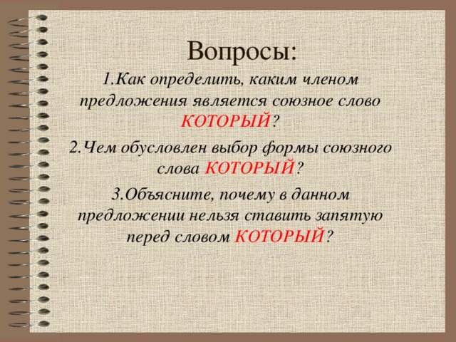 Вопросы: 1.Как определить, каким членом предложения является союзное слово КОТОРЫЙ ? 2.Чем обусловлен выбор формы союзного слова КОТОРЫЙ ? 3.Объясните, почему в данном предложении нельзя ставить запятую перед словом КОТОРЫЙ ?