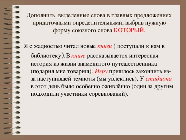 Дополнить выделенные слова в главных предложениях придаточными определительными, выбрав нужную форму союзного слова КОТОРЫЙ. Я с жадностью читал новые книги  ( поступали к нам в библиотеку ). В книге рассказывается интересная история из жизни знаменитого путешественника (подарил мне товарищ). Игру пришлось закончить из-за наступившей темноты (мы увлеклись). У стадиона в этот день было особенно оживлённо (один за другим подходили участники соревнований).