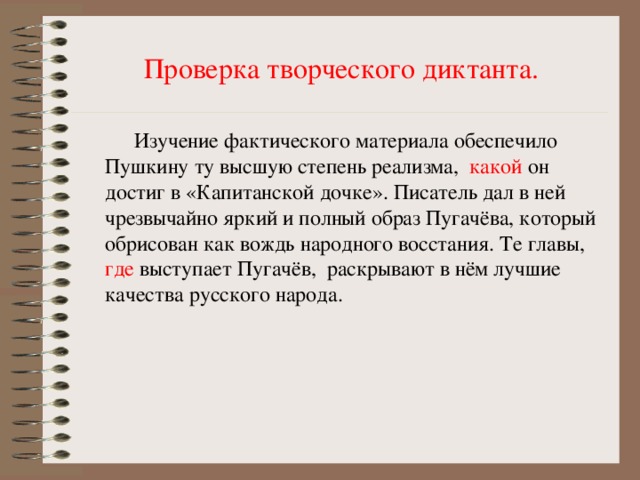 Проверка творческого диктанта.  Изучение фактического материала обеспечило Пушкину ту высшую степень реализма, какой он достиг в «Капитанской дочке». Писатель дал в ней чрезвычайно яркий и полный образ Пугачёва, который обрисован как вождь народного восстания. Те главы, где выступает Пугачёв, раскрывают в нём лучшие качества русского народа.