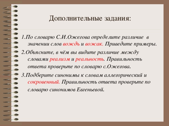 Дополнительные задания: 1.По словарю С.И.Ожегова определите различие в значении слов вождь и вожак. Приведите примеры. 2.Объясните, в чём вы видите различие между словами реализм и реальность . Правильность ответа проверьте по словарю с.Ожегова . 3.Подберите синонимы к словам аллегорический и сокровенный. Правильность ответа проверьте по словарю синонимов Евгеньевой .