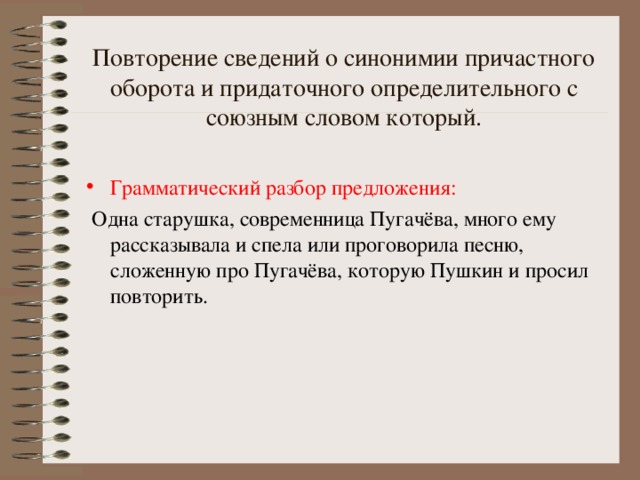 Повторение сведений о синонимии причастного оборота и придаточного определительного с союзным словом который. Грамматический разбор предложения:  Одна старушка, современница Пугачёва, много ему рассказывала и спела или проговорила песню, сложенную про Пугачёва, которую Пушкин и просил повторить.