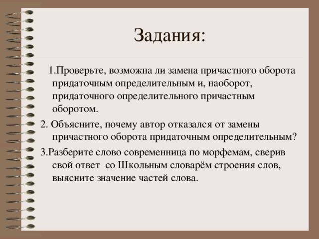 Задания:  1.Проверьте, возможна ли замена причастного оборота придаточным определительным и, наоборот, придаточного определительного причастным оборотом. 2. Объясните, почему автор отказался от замены причастного оборота придаточным определительным? 3.Разберите слово современница по морфемам, сверив свой ответ со Школьным словарём строения слов, выясните значение частей слова.