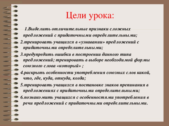 Цели урока:  1.Выделить отличительные признаки сложных предложений с придаточными определительными;  2.тренировать учащихся в «узнавании» предложений с придаточными определительными;  3.предупредить ошибки в построении данного типа предложений; тренировать в выборе необходимой формы союзного слова «который» ;  4.раскрыть особенности употребления союзных слов какой, что, где, куда, откуда, когда;  5.тренировать учащихся в постановке знаков препинания в предложениях с придаточными определительными;  6.познакомить учащихся с особенностями употребления в речи предложений с придаточными определительными.