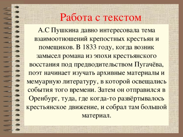 Работа с текстом А.С Пушкина давно интересовала тема взаимоотношений крепостных крестьян и помещиков. В 1833 году, когда возник замысел романа из эпохи крестьянского восстания под предводительством Пугачёва, поэт начинает изучать архивные материалы и мемуарную литературу, в которой освещались события того времени. Затем он отправился в Оренбург, туда, где когда-то развёртывалось крестьянское движение, и собрал там большой материал.