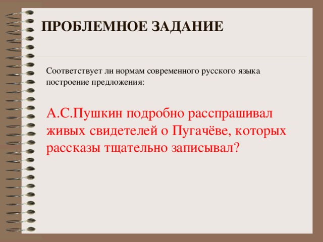 ПРОБЛЕМНОЕ ЗАДАНИЕ Соответствует ли нормам современного русского языка построение предложения: А.С.Пушкин подробно расспрашивал живых свидетелей о Пугачёве, которых рассказы тщательно записывал?