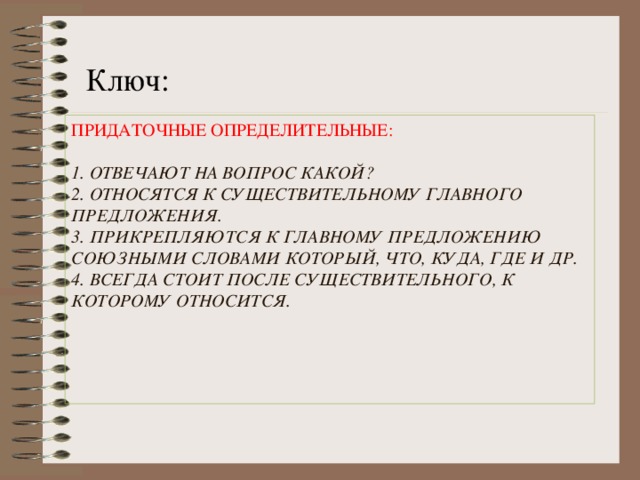 Ключ: ПРИДАТОЧНЫЕ ОПРЕДЕЛИТЕЛЬНЫЕ:   1. ОТВЕЧАЮТ НА ВОПРОС КАКОЙ?  2. ОТНОСЯТСЯ К СУЩЕСТВИТЕЛЬНОМУ ГЛАВНОГО ПРЕДЛОЖЕНИЯ.  3. ПРИКРЕПЛЯЮТСЯ К ГЛАВНОМУ ПРЕДЛОЖЕНИЮ СОЮЗНЫМИ СЛОВАМИ КОТОРЫЙ, ЧТО, КУДА, ГДЕ И ДР.  4. ВСЕГДА СТОИТ ПОСЛЕ СУЩЕСТВИТЕЛЬНОГО, К КОТОРОМУ ОТНОСИТСЯ.