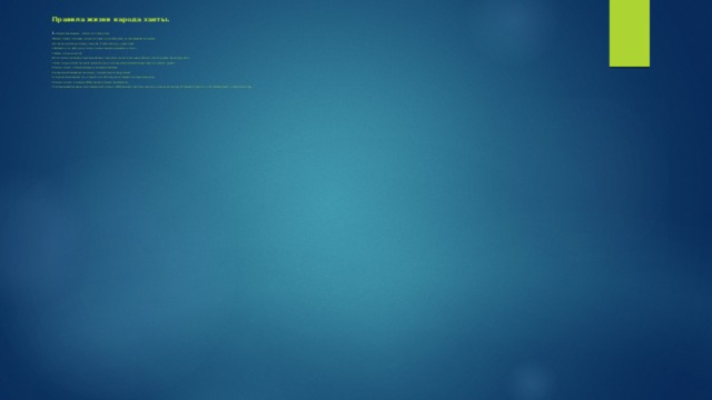 Правила жизни народа ханты.   1.  Увидел след медведя - положи в его след ягоды.   2.Нашел гнездо с птенцами, не неси его в дом, не трогай руками, не подглядывай за птицами.   3.Встретил на своем пути змею - скажи ей: «У тебя свой путь - у меня свой»   4. Добывать уток, рыбу нужно столько, сколько сможешь разделать и съесть.   5. Чайка - птица несчастий.   6 Кто встретил на своем пути детенышей змеи, тому грозит несчастья. Их нельзя убивать, трогать руками. Лучше сразу уйти.   7. Сова - птица, которая повторяет и разносит звуки, поэтому нельзя вечером громко смеяться, плакать, шуметь.   8. Ханты считают, что Ворона радуется рождению человека.   9. Когда весной первый раз сел в лодку - три раза помочи голову водой.   10. Куропатка высмеивает тех, кто долго спит. Поэтому ханты стараются вставать раньше ее.   11.Ханты считают, что именно бобер привел их племя к реке Васюган.   12. Когда первый раз идешь в лес за морошкой - возьми с собой красный «платочек» или нитку и завяжи ее на ягоду. Это делается для того, чтоб не болел живот., когда поешь ягоду .