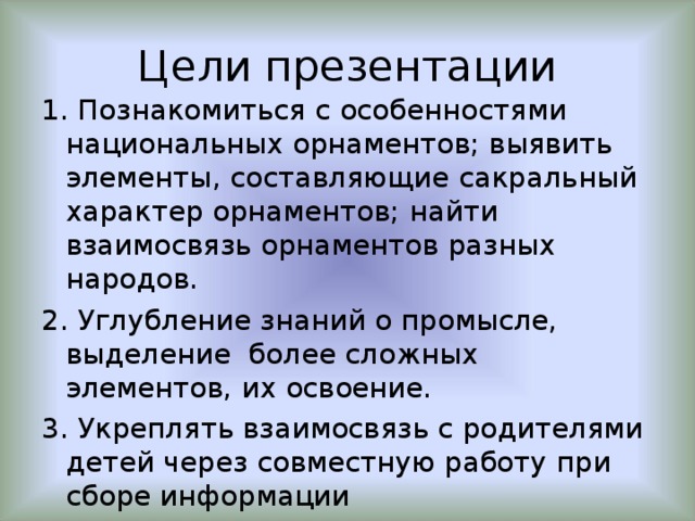 Цели презентации 1. Познакомиться с особенностями национальных орнаментов; выявить элементы, составляющие сакральный характер орнаментов; найти взаимосвязь орнаментов разных народов. 2. Углубление знаний о промысле, выделение более сложных элементов, их освоение. 3. Укреплять взаимосвязь с родителями детей через совместную работу при сборе информации