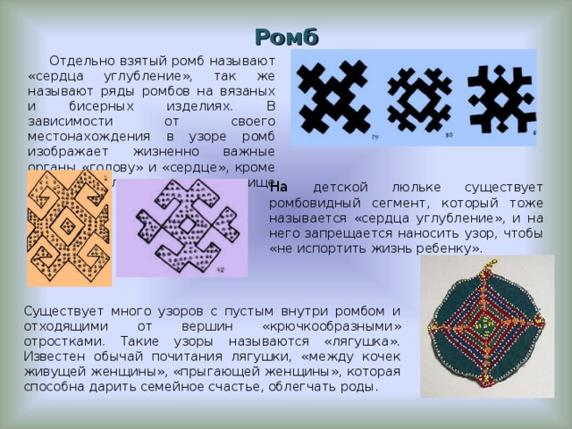 Ромб Отдельно взятый ромб называют «сердца углубление», так же называют ряды ромбов на вязаных и бисерных изделиях. В зависимости от своего местонахождения в узоре ромб изображает жизненно важные органы «голову» и «сердце», кроме того он мыслится как «вместилище для души». На детской люльке существует ромбовидный сегмент, который тоже называется «сердца углубление», и на него запрещается наносить узор, чтобы «не испортить жизнь ребенку». Существует много узоров с пустым внутри ромбом и отходящими от вершин «крючкообразными» отростками. Такие узоры называются «лягушка». Известен обычай почитания лягушки, «между кочек живущей женщины», «прыгающей женщины», которая способна дарить семейное счастье, облегчать роды.