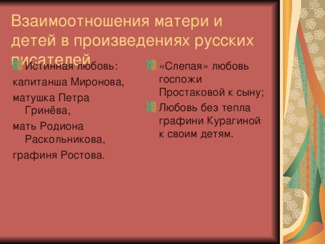 Взаимоотношения матери и детей в произведениях русских писателей Истинная любовь: «Слепая» любовь госпожи Простаковой к сыну; Любовь без тепла графини Курагиной к своим детям. капитанша Миронова, матушка Петра Гринёва, мать Родиона Раскольникова, графиня Ростова.