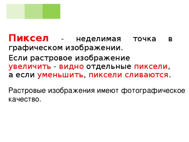 Пиксел - неделимая точка в графическом изображении. Если растровое изображение увеличить - видно отдельные пиксели , а если уменьшить , пиксели сливаются . Растровые изображения имеют фотографическое качество.