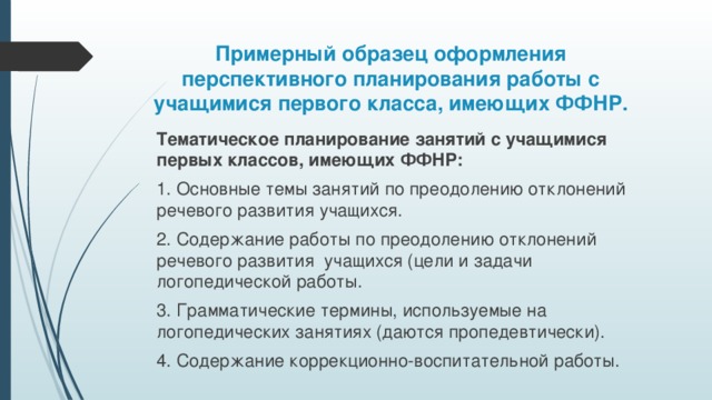 Примерный образец оформления перспективного планирования работы с учащимися первого класса, имеющих ФФНР. Тематическое планирование занятий с учащимися первых классов, имеющих ФФНР: 1. Основные темы занятий по преодолению отклонений речевого развития учащихся. 2. Содержание работы по преодолению отклонений речевого развития учащихся (цели и задачи логопедической работы. 3. Грамматические термины, используемые на логопедических занятиях (даются пропедевтически). 4. Содержание коррекционно-воспитательной работы.