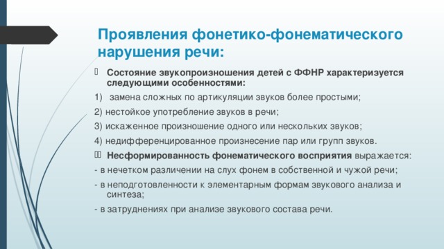 Проявления фонетико-фонематического нарушения речи:   Состояние звукопроизношения детей с ФФНР характеризуется следующими особенностями:  замена сложных по артикуляции звуков более простыми; 2) нестойкое употребление звуков в речи; 3) искаженное произношение одного или нескольких звуков; 4) недифференцированное произнесение пар или групп звуков. Несформированность фонематического восприятия выражается: - в нечетком различении на слух фонем в собственной и чужой речи; - в неподготовленности к элементарным формам звукового анализа и синтеза; - в затруднениях при анализе звукового состава речи.