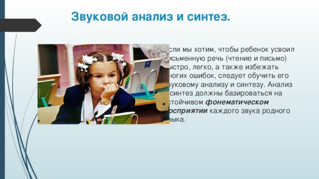 Звуковой анализ и синтез. Если мы хотим, чтобы ребенок усвоил письменную речь (чтение и письмо) быстро, легко, а также избежать многих ошибок, следует обучить его звуковому анализу и синтезу. Анализ и синтез должны базироваться на устойчивом фонематическом восприятии каждого звука родного языка.