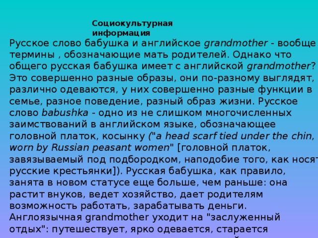 Русское слово бабушка и английское grandmother - вообще термины , обозначающие мать родителей. Однако что общего русская бабушка имеет с английской grandmother ? Это совершенно разные образы, они по-разному выглядят, различно одеваются, у них совершенно разные функции в семье, разное поведение, разный образ жизни. Русское слово babushka - одно из не слишком многочисленных заимствований в английском языке, обозначающее головной платок, косынку (