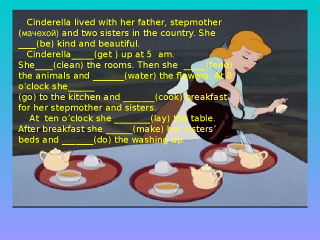 Cinderella lived with her father, stepmother ( мачехой) and two sisters in the country. She ____(be) kind and beautiful.  Cinderella_____(get ) up at 5 am. She____(clean) the rooms. Then she _____(feed) the animals and _______(water) the flowers. At 8 o’clock she______ (go) to the kitchen and _______(cook) breakfast for her stepmother and sisters.  At ten o’clock she ________(lay) the table. After breakfast she ______(make) her sisters’ beds and _______(do) the washing up.