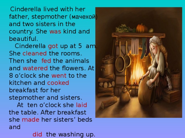Cinderella lived with her father, stepmother ( мачехой) and two sisters in the country. She was kind and beautiful.  Cinderella got up at 5 am. She cleaned the rooms. Then she fed the animals and watered the flowers. At 8 o’clock she went to the kitchen and cooked breakfast for her stepmother and sisters.  At ten o’clock she laid the table. After breakfast she made her sisters’ beds and  did the washing up.