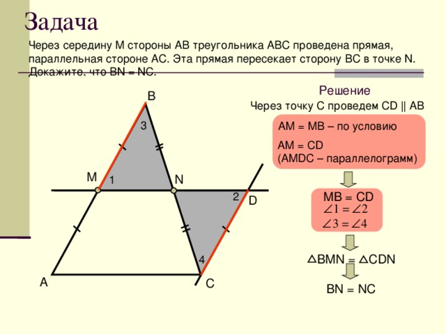 Задача Через середину М стороны АВ треугольника АВС проведена прямая, параллельная стороне A С. Эта прямая пересекает сторону B С в точке N. Докажите, что BN = NC. Решение B Через точку С проведем С D  || AB 3 AM = MB – по условию AM = С D ( AMDC – параллелограмм) M N 1 M В = CD 2 D  В MN = CDN 4 A C BN = NC
