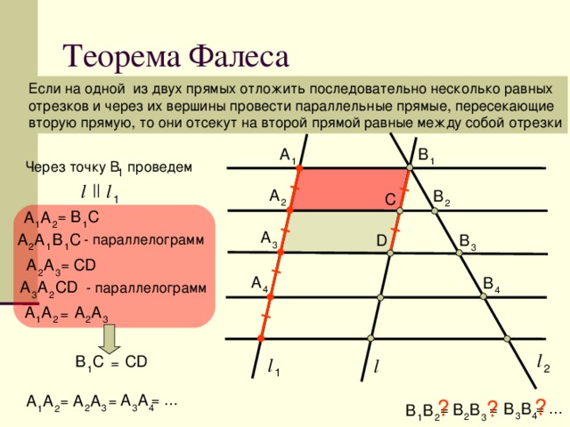 Теорема Фалеса Если на одной из двух прямых отложить последовательно несколько равных отрезков и через их вершины провести параллельные прямые, пересекающие вторую прямую, то они отсекут на второй прямой равные между собой отрезки A B 1 1 Через точку В проведем 1 l l || A B С 1 2 2 B C A A = 1 1 2 A B A A C B D - параллелограмм 3 2 1 1 3 С D A A = 2 3 A B A CD A - параллелограмм 4 4 3 2 A A A A = 2 1 2 3 l С D В С l l = 2 1 1 A A A = … A A A = = ? ? ? В В В = … В В В = = 3 4 2 3 1 2 3 4 2 3 1 2