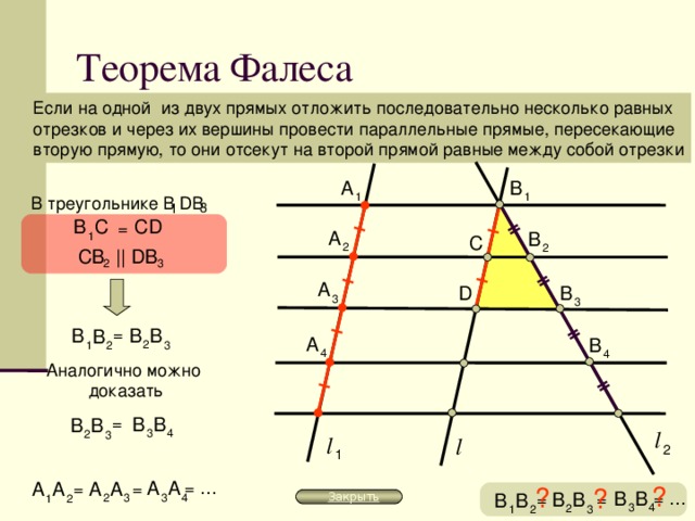 Теорема Фалеса Если на одной из двух прямых отложить последовательно несколько равных отрезков и через их вершины провести параллельные прямые, пересекающие вторую прямую, то они отсекут на второй прямой равные между собой отрезки A B 1 1 В треугольнике В D В 3 1 В С D С = A B 1 С 2 2 CB || DB 2 3 A B D 3 3 = В В В В A B 2 3 1 2 4 4 Аналогично можно доказать В В = В В l 3 4 2 3 l l 2 1 A A = … A A A A = = ? ? ? В В = … В В В В = = Закрыть 3 4 2 3 1 2 3 4 2 3 1 2