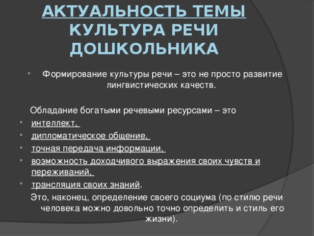 Актуальность темы культура речи дошкольника Формирование культуры речи – это не просто развитие лингвистических качеств.  Обладание богатыми речевыми ресурсами – это интеллект, дипломатическое общение, точная передача информации, возможность доходчивого выражения своих чувств и переживаний, трансляция своих знаний . Это, наконец, определение своего социума (по стилю речи человека можно довольно точно определить и стиль его жизни).