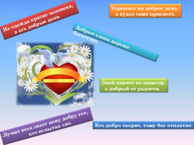 Не одежда красит человека,  а его добрые дела. Добрые слова дороже богатства. Лучше всех знает цену добру тот,  кто испытал зло. Торопись на доброе дело,  а худое само приспеет. Злой плачет от зависти,  а добрый от радости. Кто добро творит, тому бог отплатит.