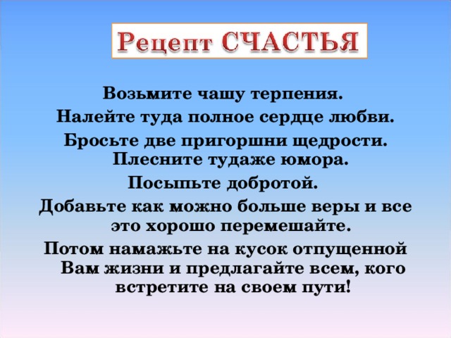 Возьмите чашу терпения. Налейте туда полное сердце любви. Бросьте две пригоршни щедрости. Плесните тудаже юмора. Посыпьте добротой. Добавьте как можно больше веры и все это хорошо перемешайте. Потом намажьте на кусок отпущенной Вам жизни и предлагайте всем, кого встретите на своем пути!