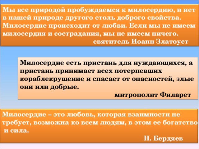 Мы все природой пробуждаемся к милосердию, и нет в нашей природе другого столь доброго свойства. Милосердие происходит от любви. Если мы не имеем милосердия и сострадания, мы не имеем ничего.  святитель Иоанн Златоуст Милосердие есть пристань для нуждающихся, а пристань принимает всех потерпевших кораблекрушение и спасает от опасностей, злые они или добрые.  митрополит Филарет Милосердие – это любовь, которая взаимности не требует, возможна ко всем людям, в этом ее богатство  и сила.  Н. Бердяев