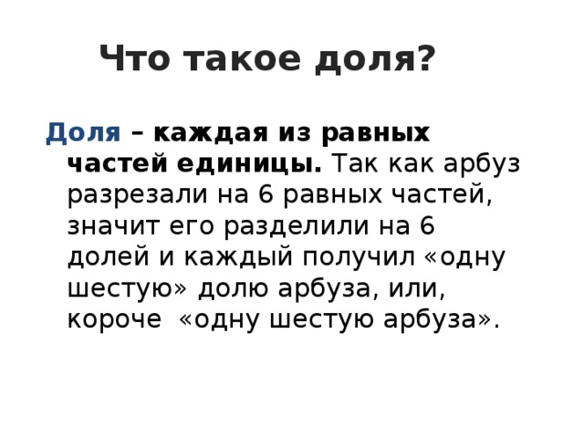 Что такое доля?  Доля – каждая из равных частей единицы. Так как арбуз разрезали на 6 равных частей, значит его разделили на 6 долей и каждый получил «одну шестую» долю арбуза, или, короче «одну шестую арбуза».