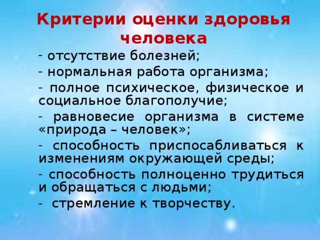 Критерии оценки здоровья человека  отсутствие болезней;  нормальная работа организма;  полное психическое, физическое и социальное благополучие;  равновесие организма в системе «природа – человек»;  способность приспосабливаться к изменениям окружающей среды;  способность полноценно трудиться и обращаться с людьми; - стремление к творчеству.