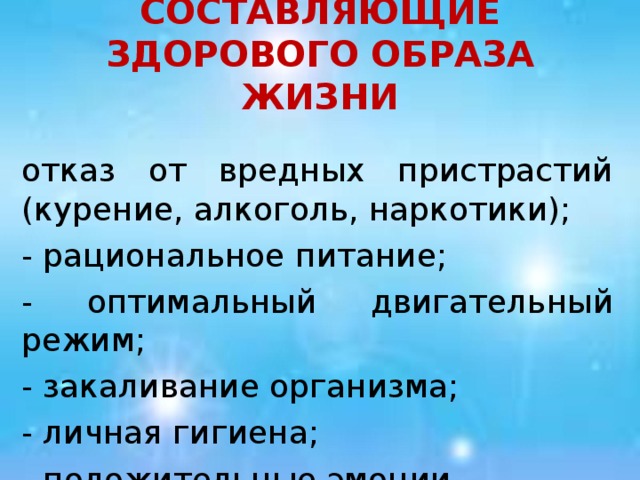 СОСТАВЛЯЮЩИЕ ЗДОРОВОГО ОБРАЗА ЖИЗНИ отказ от вредных пристрастий (курение, алкоголь, наркотики); - рациональное питание; - оптимальный двигательный режим; - закаливание организма; - личная гигиена; - положительные эмоции.