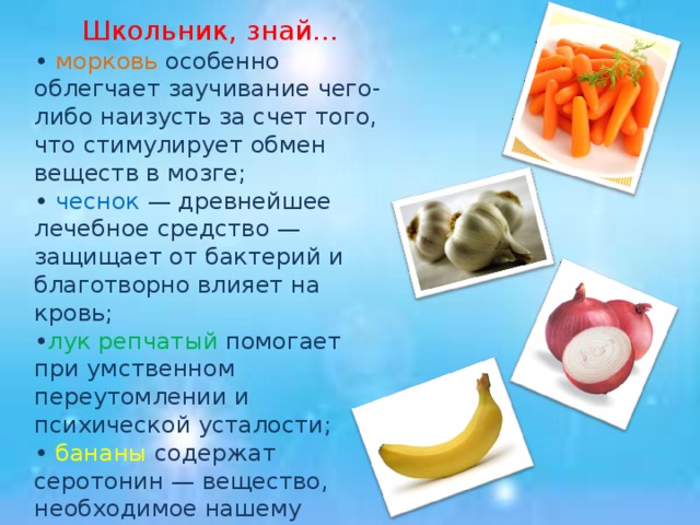 Школьник, знай… • морковь особенно облегчает заучивание чего-либо наизусть за счет того, что стимулирует обмен веществ в мозге; • чеснок — древнейшее лечебное средство — защищает от бактерий и благотворно влияет на кровь; • лук репчатый помогает при умственном переутомлении и психической усталости; • бананы содержат серотонин — вещество, необходимое нашему мозгу, чтобы тот просигнализировал: «вы счастливы»;