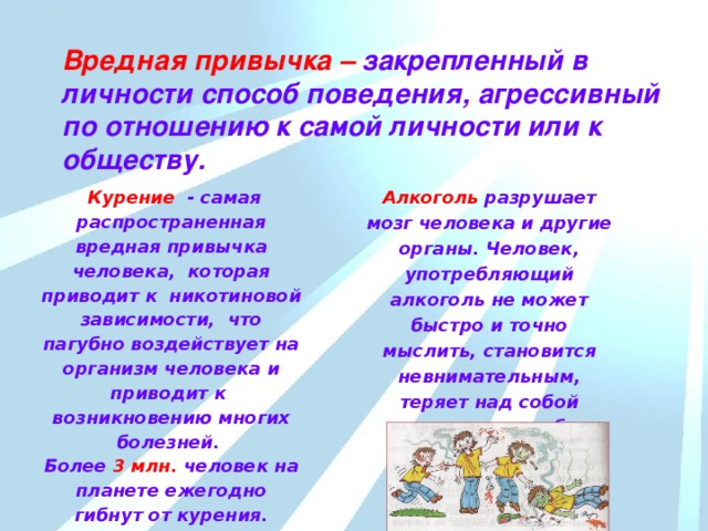 Вредная привычка – закрепленный в личности способ поведения, агрессивный по отношению к самой личности или к обществу.  Курение  - самая распространенная вредная привычка человека, которая  приводит к никотиновой зависимости, что пагубно воздействует на организм человека и приводит к возникновению многих болезней. Алкоголь разрушает мозг человека и другие органы. Человек, употребляющий алкоголь не может быстро и точно мыслить, становится невнимательным, теряет над собой контроль, способен совершать антиобщественные поступки. Более 3 млн. человек на планете ежегодно гибнут от курения. До 60 % россиян – постоянные покупатели сигарет.