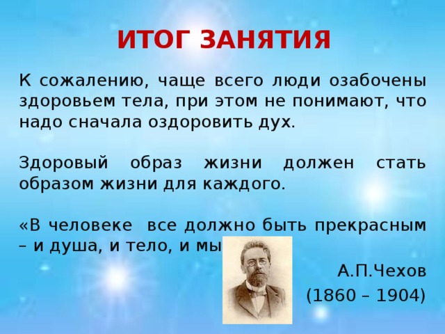 ИТОГ ЗАНЯТИЯ К сожалению, чаще всего люди озабочены здоровьем тела, при этом не понимают, что надо сначала оздоровить дух. Здоровый образ жизни должен стать образом жизни для каждого. «В человеке все должно быть прекрасным – и душа, и тело, и мысли». А.П.Чехов (1860 – 1904)