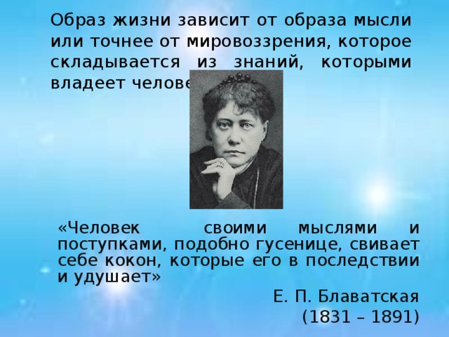 Образ жизни зависит от образа мысли или точнее от мировоззрения, которое складывается из знаний, которыми владеет человек. «Человек своими мыслями и поступками, подобно гусенице, свивает себе кокон, которые его в последствии и удушает» Е. П. Блаватская (1831 – 1891)