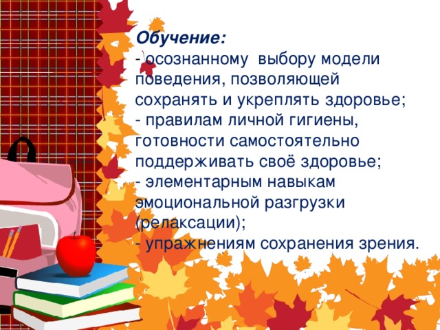 Обучение:  - осознанному выбору модели поведения, позволяющей сохранять и укреплять здоровье;  - правилам личной гигиены, готовности самостоятельно поддерживать своё здоровье;  - элементарным навыкам эмоциональной разгрузки (релаксации);  - упражнениям сохранения зрения.