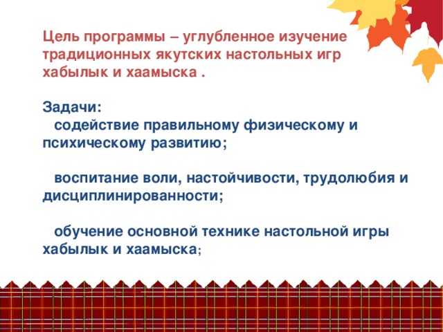 Цель программы – углубленное изучение традиционных якутских настольных игр хабылык и хаамыска .  Задачи:  содействие правильному физическому и психическому развитию;   воспитание воли, настойчивости, трудолюбия и дисциплинированности;   обучение основной технике настольной игры хабылык и хаамыска ;