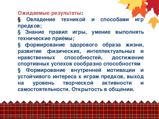 Ожидаемые результаты :  Овладение техникой и способами игр предков;  Знание правил игры, умение выполнять технические приѐмы;  формирование здорового образа жизни, развитие физических, интеллектуальных и нравственных способностей, достижение спортивных успехов сообразно способностям  Формирование внутренней мотивации и устойчивого интереса к играм предков, выход на уровень творческой активности и самостоятельности. Открытость в общении.