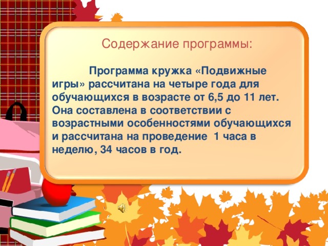 Содержание программы:  Программа кружка «Подвижные игры» рассчитана на четыре года для обучающихся в возрасте от 6,5 до 11 лет. Она составлена в соответствии с возрастными особенностями обучающихся и рассчитана на проведение 1 часа в неделю, 34 часов в год.