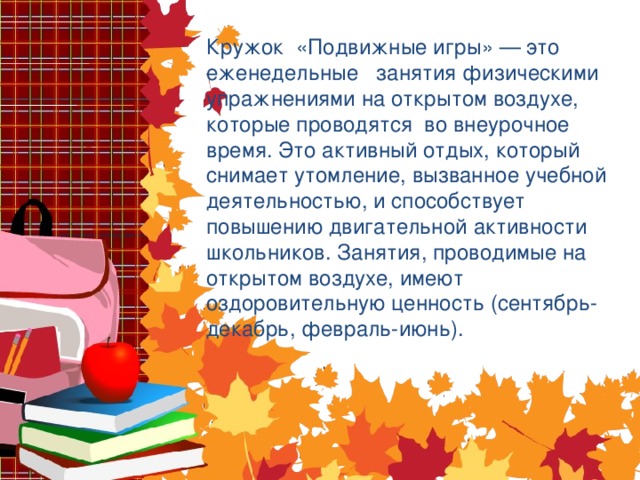 Кружок «Подвижные игры» — это еженедельные занятия физическими упражнениями на открытом воздухе, которые проводятся во внеурочное время. Это активный отдых, который снимает утомление, вызванное учебной деятельностью, и способствует повышению двигательной активности школьников. Занятия, проводимые на открытом воздухе, имеют оздоровительную ценность (сентябрь-декабрь, февраль-июнь).