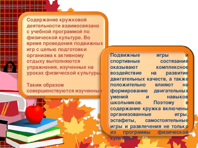 Содержание кружковой деятельности взаимосвязано с учебной программой по физической культуре. Во время проведения подвижных игр с целью подготовки организма к активному отдыху выполняются упражнения, изученные на уроках физической культуры. Таким образом совершенствуются изученные навыки. Подвижные игры и спортивные состязания оказывают комплексное воздействие на развитие двигательных качеств, а также положительно влияют на формирование двигательных умений и навыков школьников. Поэтому в содержание кружка включены организованные игры, эстафеты, самостоятельные игры и развлечения не только из программы физической культуры.