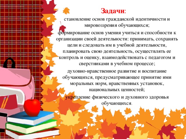 Задачи : становление основ гражданской идентичности и мировоззрения обучающихся; формирование основ умения учиться и способности к организации своей деятельности: принимать, сохранять цели и следовать им в учебной деятельности, планировать свою деятельность, осуществлять ее контроль и оценку, взаимодействовать с педагогом и сверстниками в учебном процессе; духовно-нравственное развитие и воспитание обучающихся, предусматривающее принятие ими моральных норм, нравственных установок, национальных ценностей; укрепление физического и духовного здоровья обучающихся .