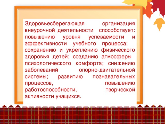 Здоровьесберегающая организация внеурочной деятельности способствует: повышению уровня успеваемости и эффективности учебного процесса;   сохранению и укреплению физического здоровья детей; созданию атмосферы психологического комфорта; снижению заболеваний опорно-двигательной системы; развитию познавательных процессов, повышению работоспособности, творческой активности учащихся.