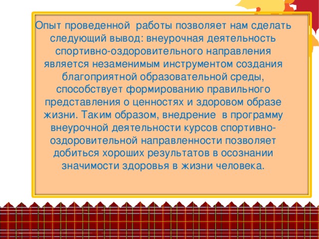 Опыт проведенной работы позволяет нам сделать следующий вывод: внеурочная деятельность спортивно-оздоровительного направления является незаменимым инструментом создания благоприятной образовательной среды, способствует формированию правильного представления о ценностях и здоровом образе жизни. Таким образом, внедрение в программу внеурочной деятельности курсов спортивно-оздоровительной направленности позволяет добиться хороших результатов в осознании значимости здоровья в жизни человека.