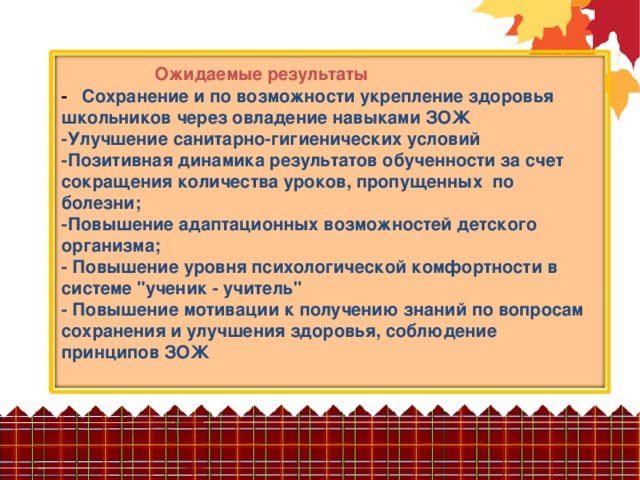                 Ожидаемые результаты  -   Сохранение и по возможности укрепление здоровья школьников через овладение навыками ЗОЖ  -Улучшение санитарно-гигиенических условий  -Позитивная динамика результатов обученности за счет сокращения количества уроков, пропущенных  по болезни;  -Повышение адаптационных возможностей детского организма;  - Повышение уровня психологической комфортности в системе 